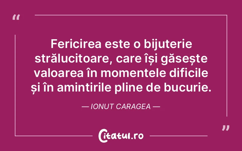 Fericirea este o bijuterie strălucitoare, care își găsește valoarea în momentele dificile și în amintirile pline de bucurie. Ionut Caragea