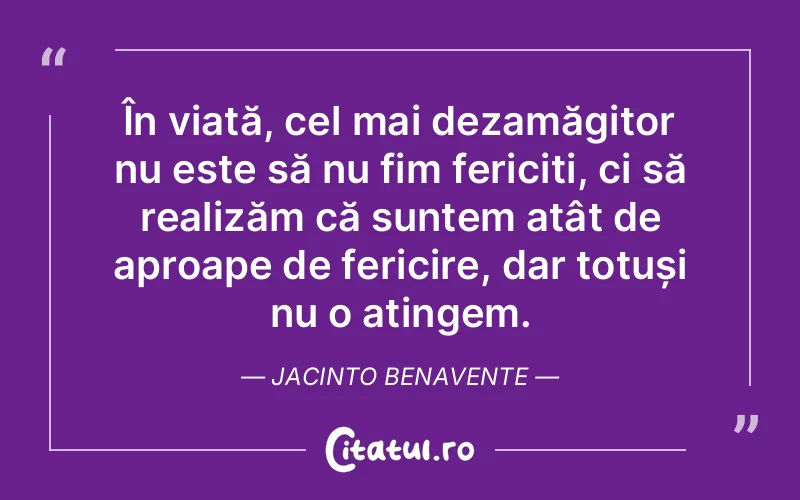 În viață, cel mai dezamăgitor nu este să nu fim fericiți, ci să realizăm că suntem atât de aproape de fericire, dar totuși nu o atingem. Jacinto Benavente
