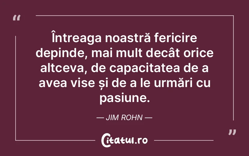 Întreaga noastră fericire depinde, mai mult decât orice altceva, de capacitatea de a avea vise și de a le urmări cu pasiune. Jim Rohn