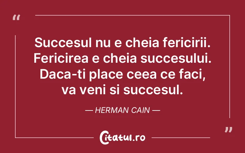 Succesul nu e cheia fericirii. Fericirea e cheia succesului. Daca-ti place ceea ce faci, va veni si succesul. Herman Cain