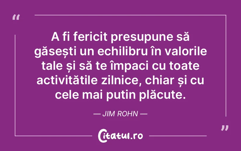 A fi fericit presupune să găsești un echilibru în valorile tale și să te împaci cu toate activitățile zilnice, chiar și cu cele mai puțin plăcute. Jim Rohn