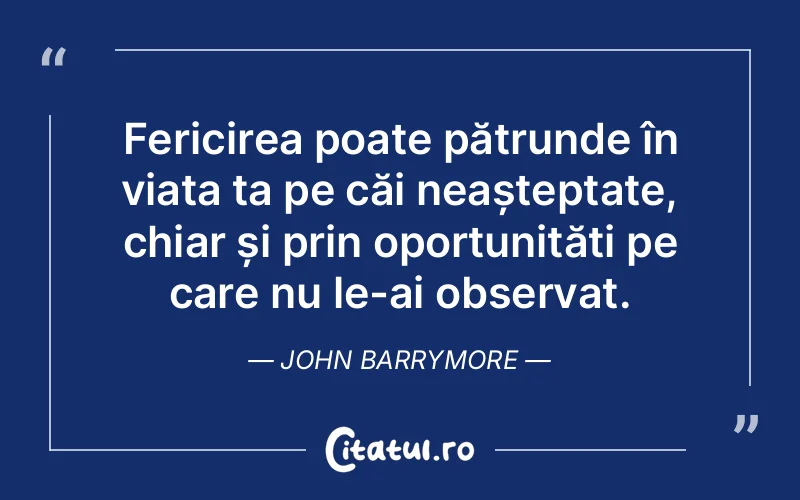 Fericirea poate pătrunde în viața ta pe căi neașteptate, chiar și prin oportunități pe care nu le-ai observat. John Barrymore