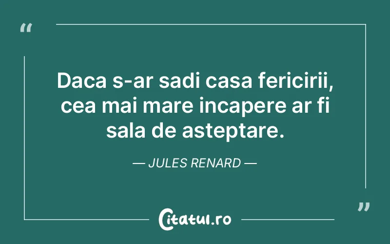 Daca s-ar sadi casa fericirii, cea mai mare incapere ar fi sala de asteptare. Jules Renard