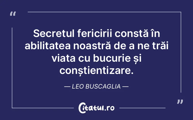 Secretul fericirii constă în abilitatea noastră de a ne trăi viața cu bucurie și conștientizare. Leo Buscaglia