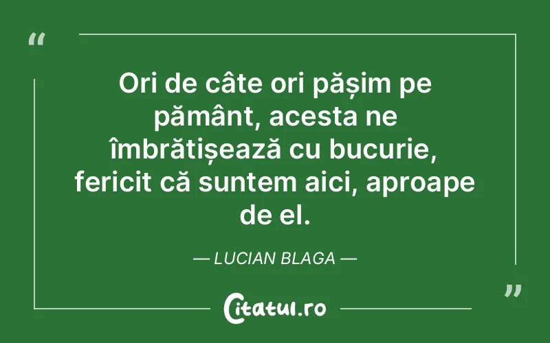 Ori de câte ori pășim pe pământ, acesta ne îmbrățișează cu bucurie, fericit că suntem aici, aproape de el. Lucian Blaga