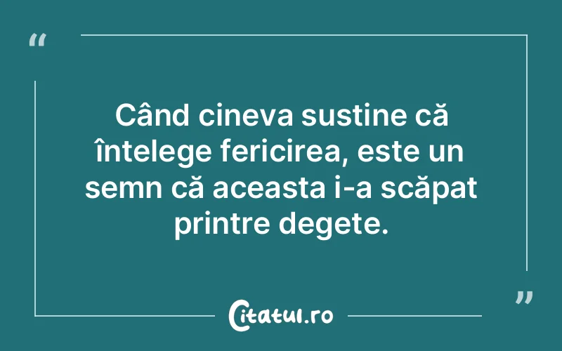Când cineva susține că înțelege fericirea, este un semn că aceasta i-a scăpat printre degete.