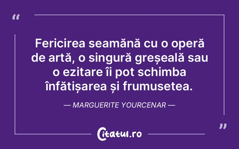 Fericirea seamănă cu o operă de artă, o singură greșeală sau o ezitare îi pot schimba înfățișarea și frumusețea. Marguerite Yourcenar
