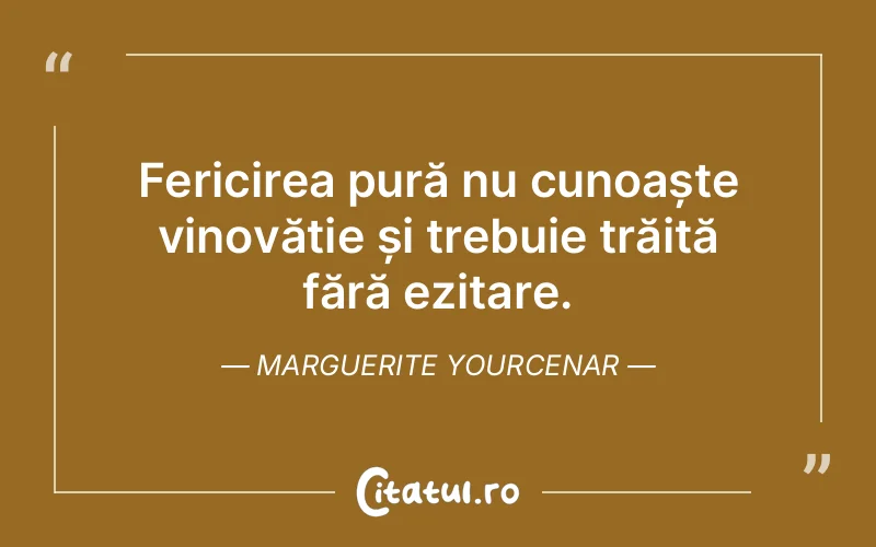 Fericirea pură nu cunoaște vinovăție și trebuie trăită fără ezitare. Marguerite Yourcenar