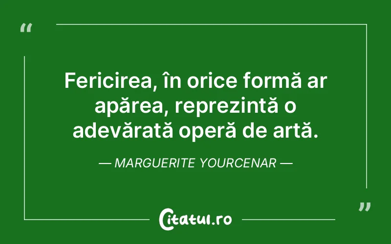 Fericirea, în orice formă ar apărea, reprezintă o adevărată operă de artă. Marguerite Yourcenar