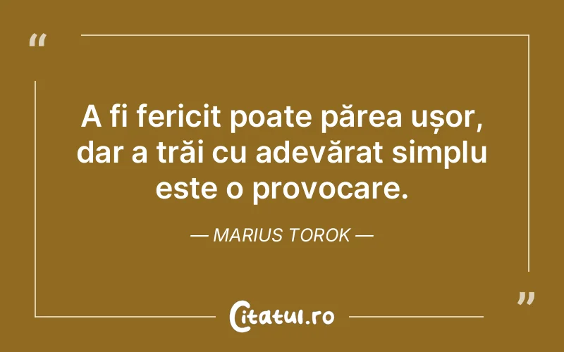 A fi fericit poate părea ușor, dar a trăi cu adevărat simplu este o provocare. Marius Torok