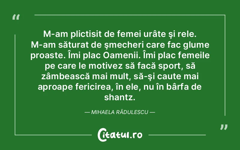 M-am plictisit de femei urâte şi rele. M-am săturat de şmecheri care fac glume proaste. Îmi plac Oamenii. Îmi plac femeile pe care le motivez să facă sport, să zâmbească mai mult, să-şi caute mai aproape fericirea, în ele, nu în bârfa de shantz. Mihaela Rădulescu