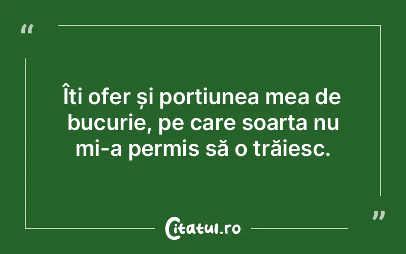 Îți ofer și porțiunea mea de bucurie, pe care soarta nu mi-a permis să o trăiesc.
