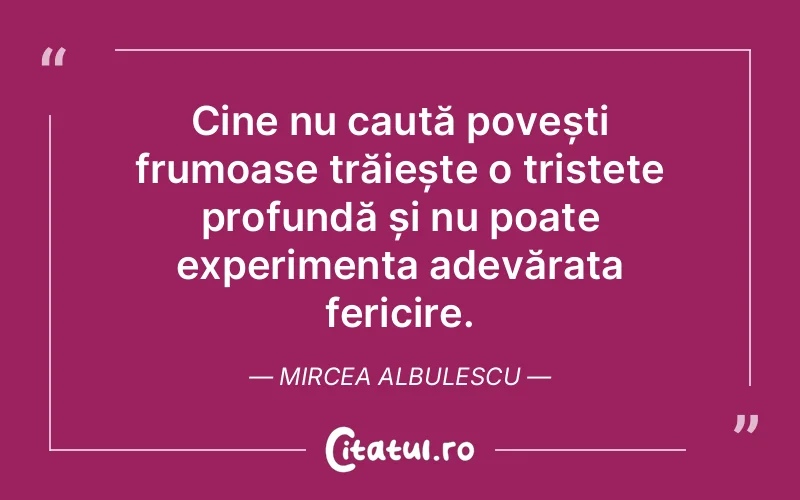 Cine nu caută povești frumoase trăiește o tristețe profundă și nu poate experimenta adevărata fericire. Mircea Albulescu