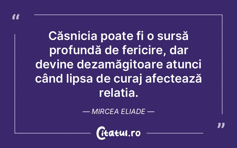 Căsnicia poate fi o sursă profundă de fericire, dar devine dezamăgitoare atunci când lipsa de curaj afectează relația. Mircea Eliade