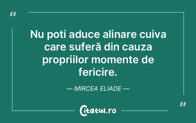Nu poți aduce alinare cuiva care suferă din cauza propriilor momente de fericire. Mircea Eliade