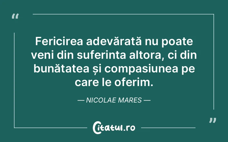 Fericirea adevărată nu poate veni din suferința altora, ci din bunătatea și compasiunea pe care le oferim. Nicolae Mares