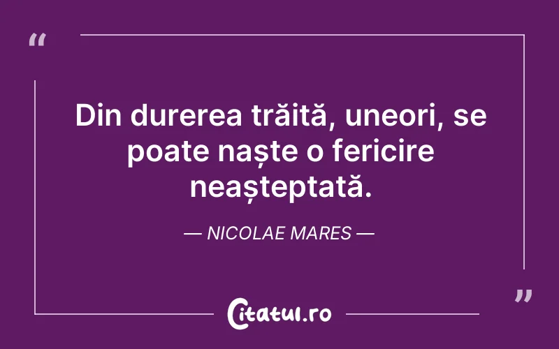 Din durerea trăită, uneori, se poate naște o fericire neașteptată. Nicolae Mares