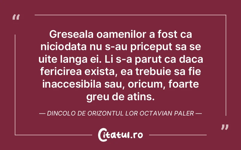 Greseala oamenilor a fost ca niciodata nu s-au priceput sa se uite langa ei. Li s-a parut ca daca fericirea exista, ea trebuie sa fie inaccesibila sau, oricum, foarte greu de atins. Dincolo de orizontul lor Octavian Paler