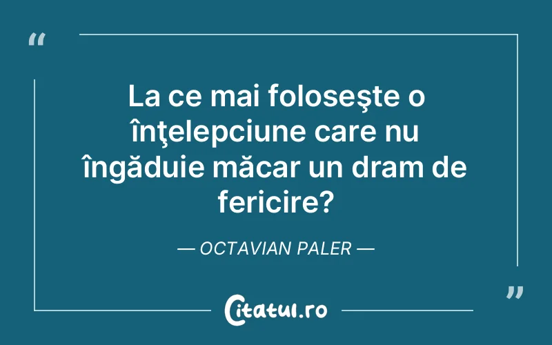 La ce mai foloseşte o înţelepciune care nu îngăduie măcar un dram de fericire?	Octavian Paler