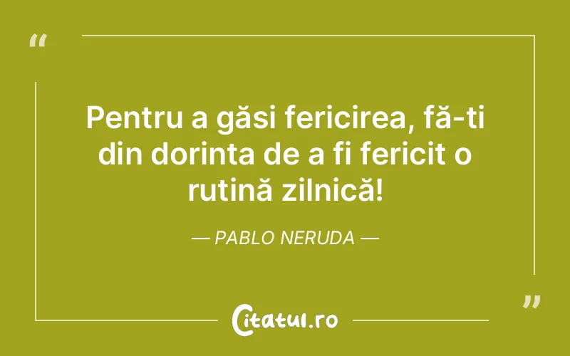 Pentru a găsi fericirea, fă-ți din dorința de a fi fericit o rutină zilnică! Pablo Neruda
