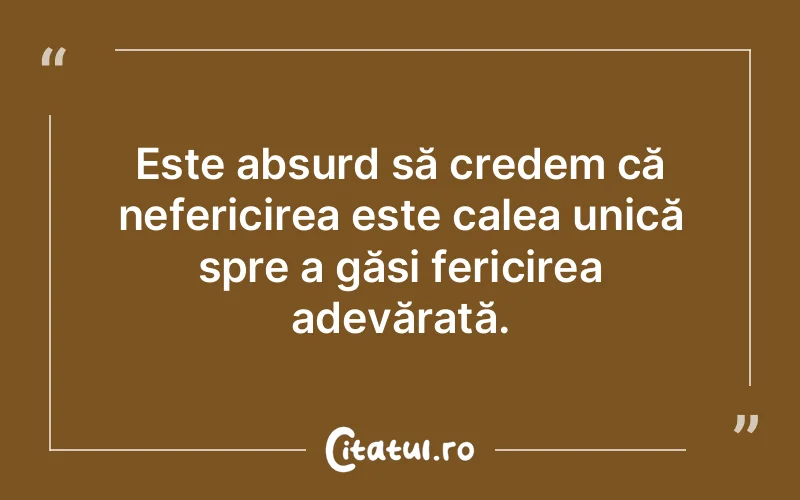 Este absurd să credem că nefericirea este calea unică spre a găsi fericirea adevărată.