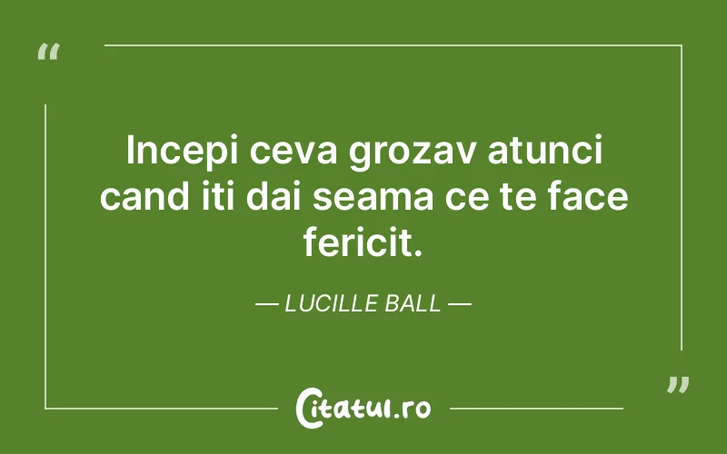 Incepi ceva grozav atunci cand iti dai seama ce te face fericit. Lucille Ball