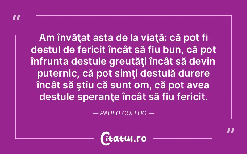 Am învăţat asta de la viaţă: că pot fi destul de fericit încât să fiu bun, că pot înfrunta destule greutăţi încât să devin puternic, că pot simţi destulă durere încât să ştiu că sunt om, că pot avea destule speranţe încât să fiu fericit. Paulo Coelho