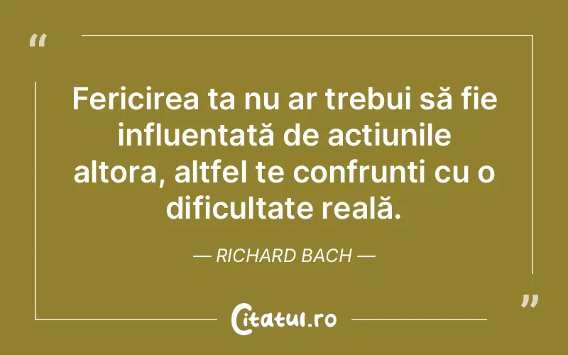 Fericirea ta nu ar trebui să fie influențată de acțiunile altora, altfel te confrunți cu o dificultate reală. Richard Bach