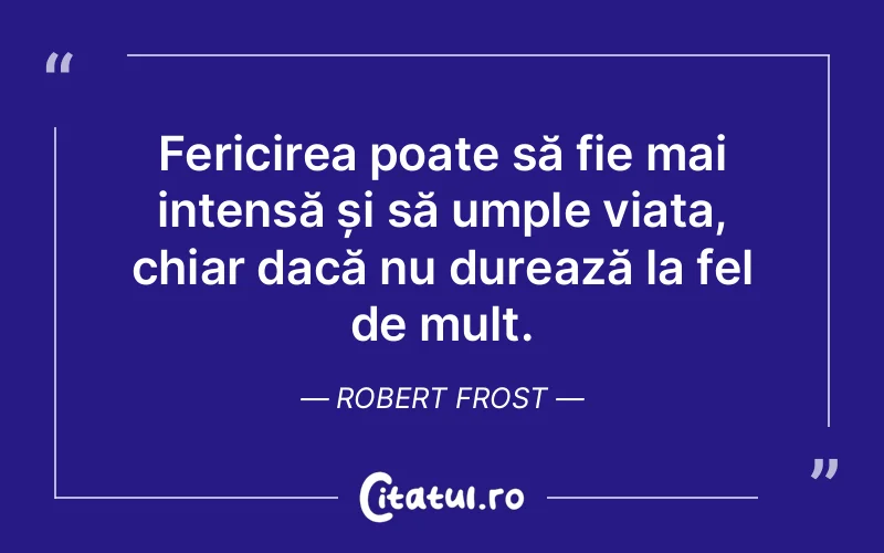 Fericirea poate să fie mai intensă și să umple viața, chiar dacă nu durează la fel de mult. Robert Frost