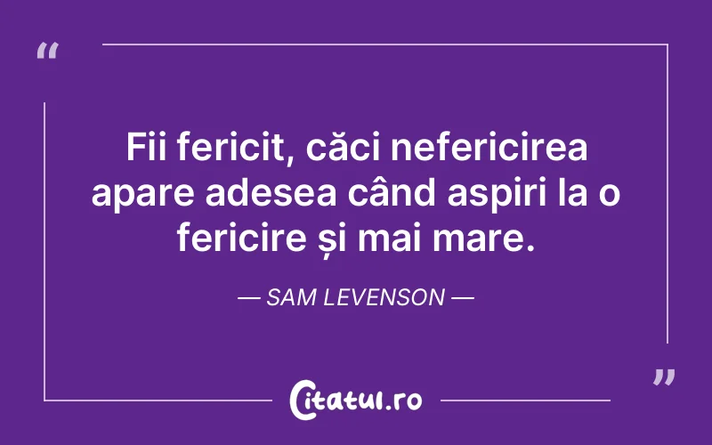 Fii fericit, căci nefericirea apare adesea când aspiri la o fericire și mai mare. Sam Levenson