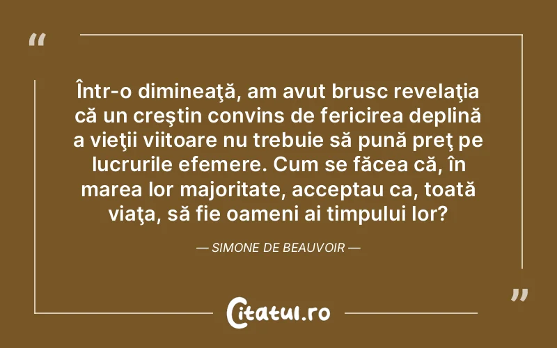 Într-o dimineaţă, am avut brusc revelaţia că un creştin convins de fericirea deplină a vieţii viitoare nu trebuie să pună preţ pe lucrurile efemere. Cum se făcea că, în marea lor majoritate, acceptau ca, toată viaţa, să fie oameni ai timpului lor?	Simone de Beauvoir