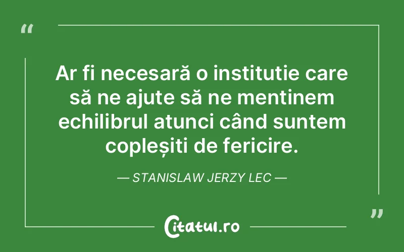 Ar fi necesară o instituție care să ne ajute să ne menținem echilibrul atunci când suntem copleșiți de fericire. Stanislaw Jerzy Lec