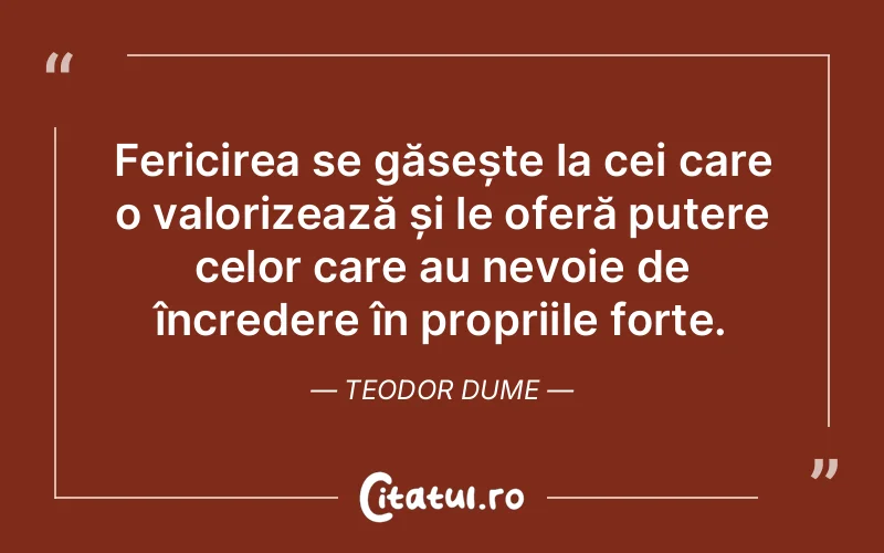 Fericirea se găsește la cei care o valorizează și le oferă putere celor care au nevoie de încredere în propriile forțe. Teodor Dume