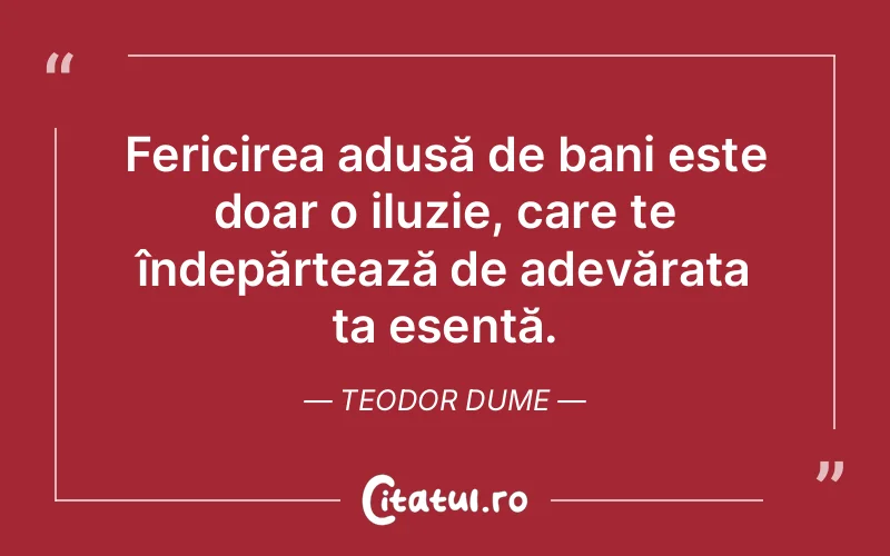 Fericirea adusă de bani este doar o iluzie, care te îndepărtează de adevărata ta esență. Teodor Dume