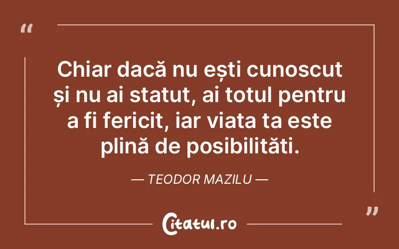 Chiar dacă nu ești cunoscut și nu ai statut, ai totul pentru a fi fericit, iar viața ta este plină de posibilități. Teodor Mazilu