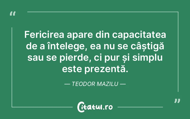 Fericirea apare din capacitatea de a înțelege, ea nu se câștigă sau se pierde, ci pur și simplu este prezentă. Teodor Mazilu