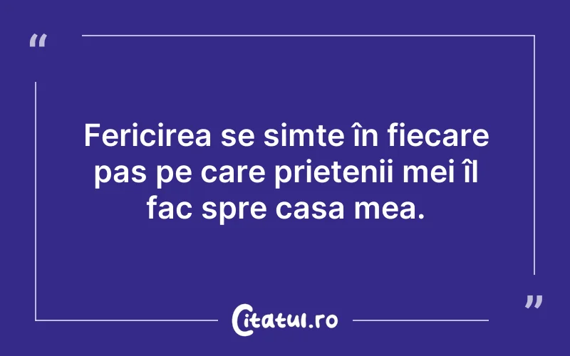 Fericirea se simte în fiecare pas pe care prietenii mei îl fac spre casa mea.
