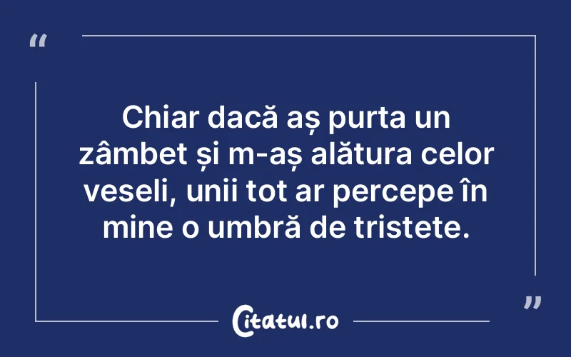 Chiar dacă aș purta un zâmbet și m-aș alătura celor veseli, unii tot ar percepe în mine o umbră de tristețe.