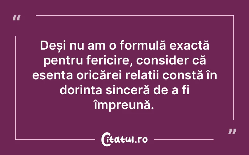 Deși nu am o formulă exactă pentru fericire, consider că esența oricărei relații constă în dorința sinceră de a fi împreună.