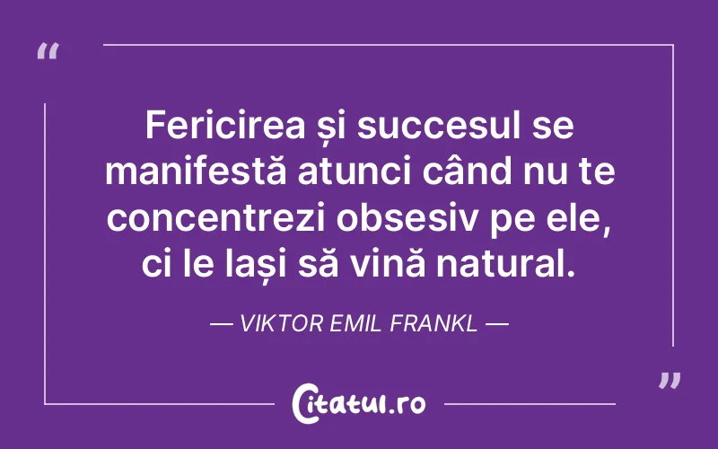 Fericirea și succesul se manifestă atunci când nu te concentrezi obsesiv pe ele, ci le lași să vină natural. Viktor Emil Frankl