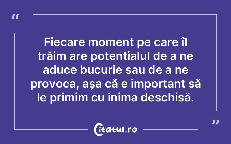 Fiecare moment pe care îl trăim are potențialul de a ne aduce bucurie sau de a ne provoca, așa că e important să le primim cu inima deschisă.