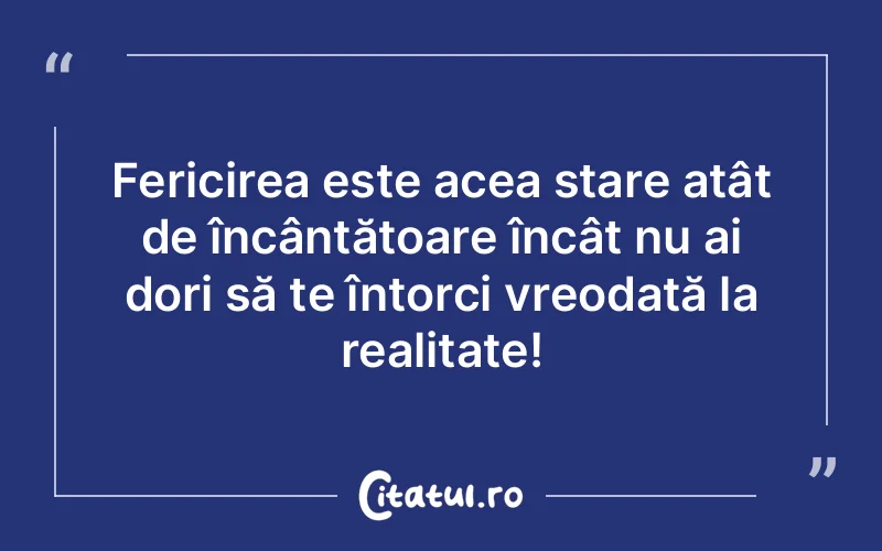 Fericirea este acea stare atât de încântătoare încât nu ai dori să te întorci vreodată la realitate!