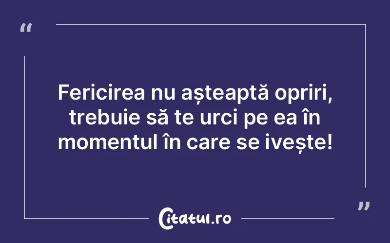 Fericirea nu așteaptă opriri, trebuie să te urci pe ea în momentul în care se ivește!