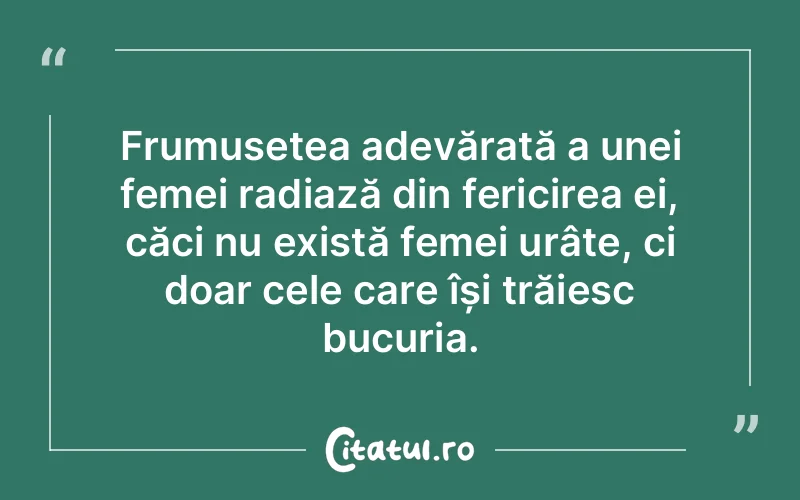 Frumusețea adevărată a unei femei radiază din fericirea ei, căci nu există femei urâte, ci doar cele care își trăiesc bucuria.
