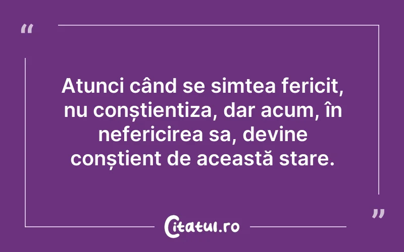 Atunci când se simțea fericit, nu conștientiza, dar acum, în nefericirea sa, devine conștient de această stare.