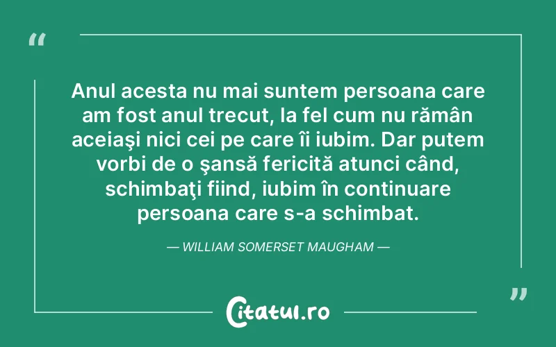 Anul acesta nu mai suntem persoana care am fost anul trecut, la fel cum nu rămân aceiaşi nici cei pe care îi iubim. Dar putem vorbi de o şansă fericită atunci când, schimbaţi fiind, iubim în continuare persoana care s-a schimbat. William Somerset Maugham