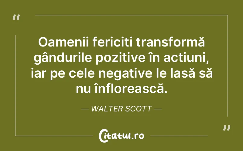 Oamenii fericiți transformă gândurile pozitive în acțiuni, iar pe cele negative le lasă să nu înflorească. Walter Scott