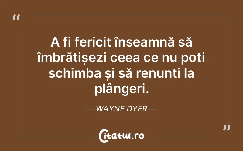 A fi fericit înseamnă să îmbrățișezi ceea ce nu poți schimba și să renunți la plângeri. Wayne Dyer