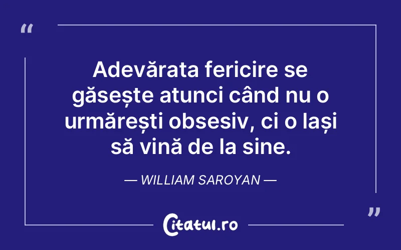 Adevărata fericire se găsește atunci când nu o urmărești obsesiv, ci o lași să vină de la sine. William Saroyan