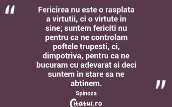 Fericirea nu este o rasplata a virtutii, ci o virtute in sine; suntem fericiti nu pentru ca ne controlam poftele trupesti, ci, dimpotriva, pentru ca ne bucuram cu adevarat si deci suntem in stare sa ne abtinem. Spinoza...